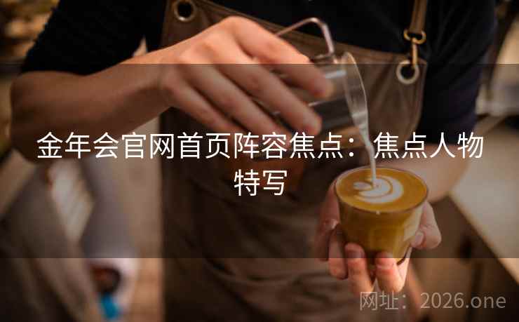 金年会官网首页阵容焦点：焦点人物特写