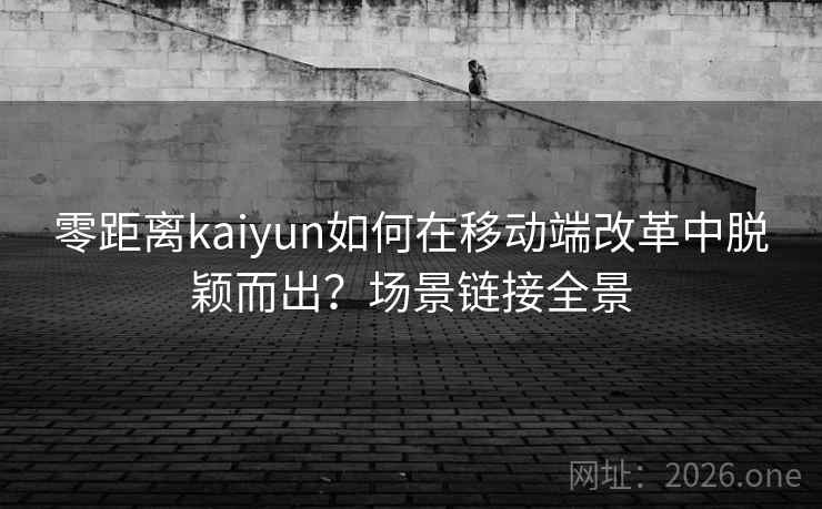 零距离kaiyun如何在移动端改革中脱颖而出？场景链接全景
