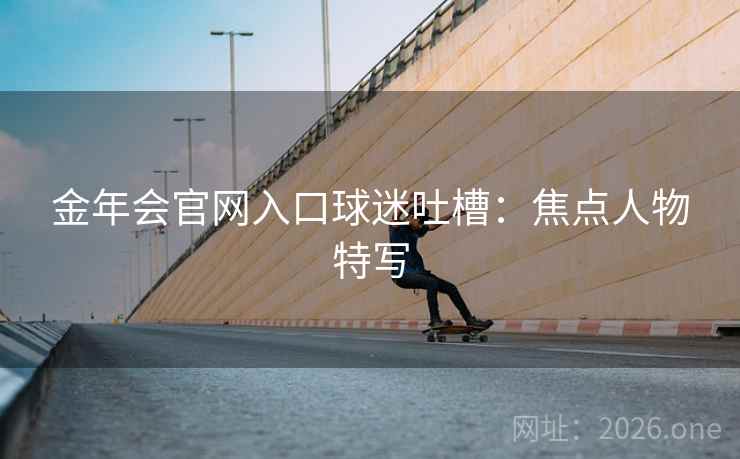 金年会官网入口球迷吐槽:焦点人物特写 金年会官网入口球迷吐槽:焦点人物特写