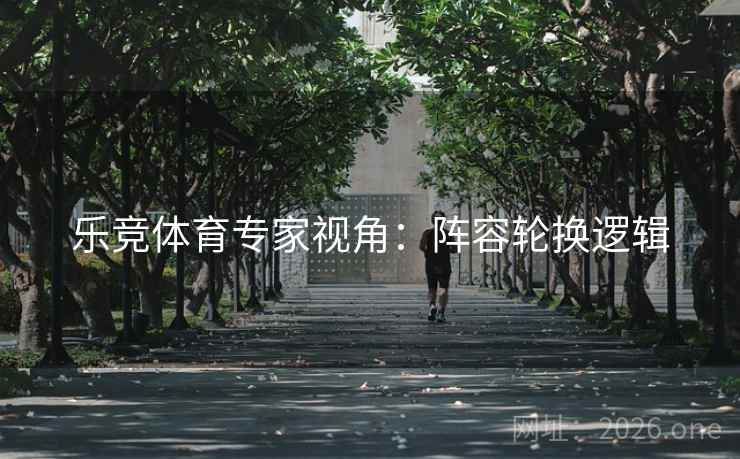 乐竞体育专家视角:阵容轮换逻辑 乐竞体育专家视角:阵容轮换逻辑